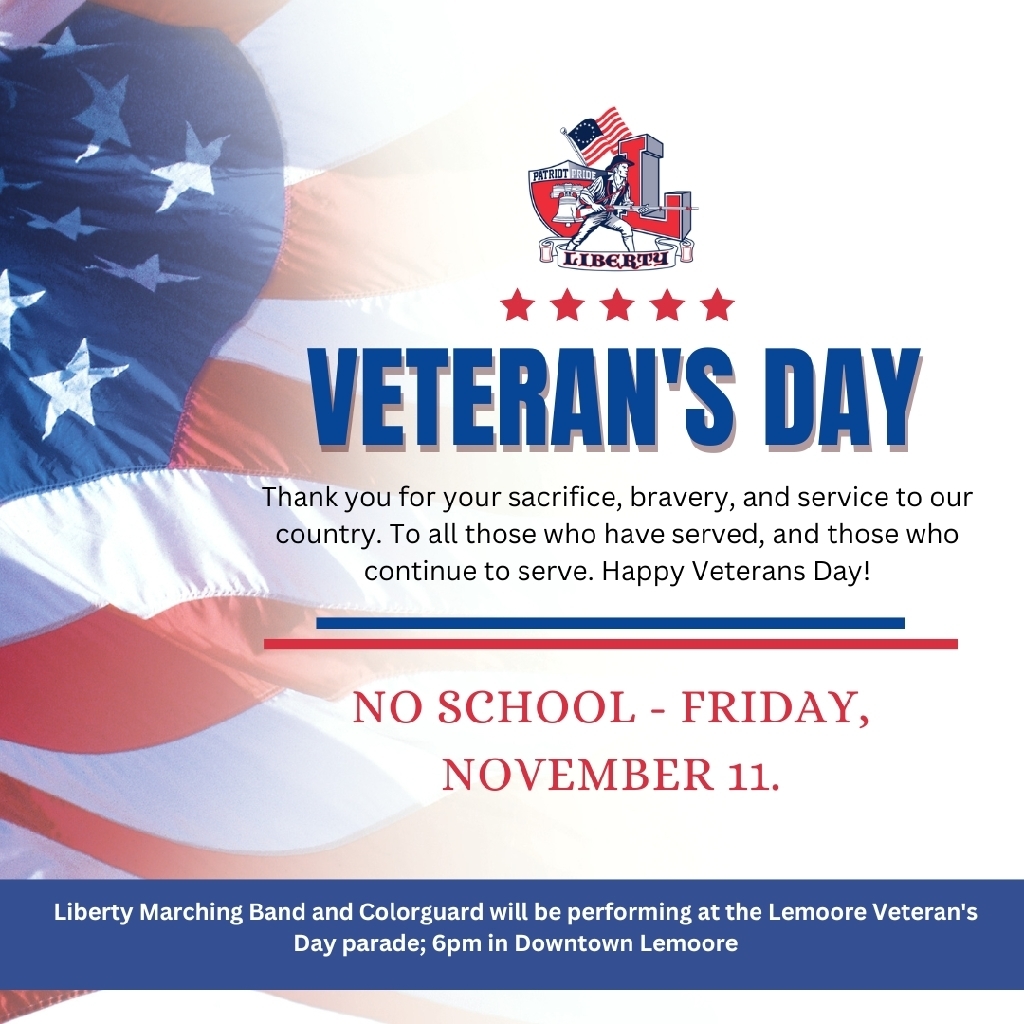 Just a reminder that there is no school on Friday, November 11, in observance of Veteran's Day.

The Liberty Marching Band and Colorguard will be performing at the Lemoore Veteran's Day Parade at 6pm, in downtown Lemoore.